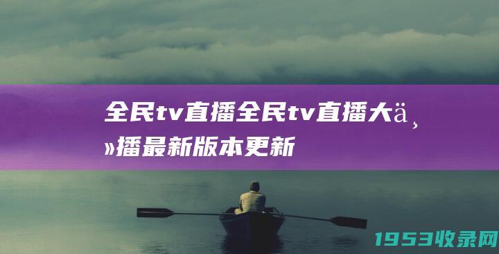 全民tv直播（全民tv直播大主播最新版本更新内容）