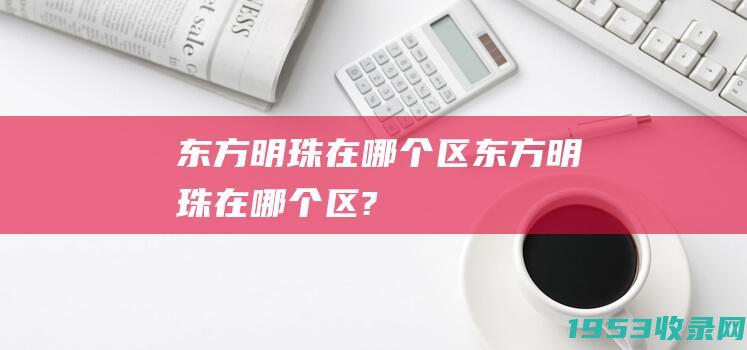 东方明珠在哪个区（东方明珠在哪个区?）