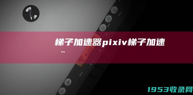 梯子加速器（pixiv梯子加速器）