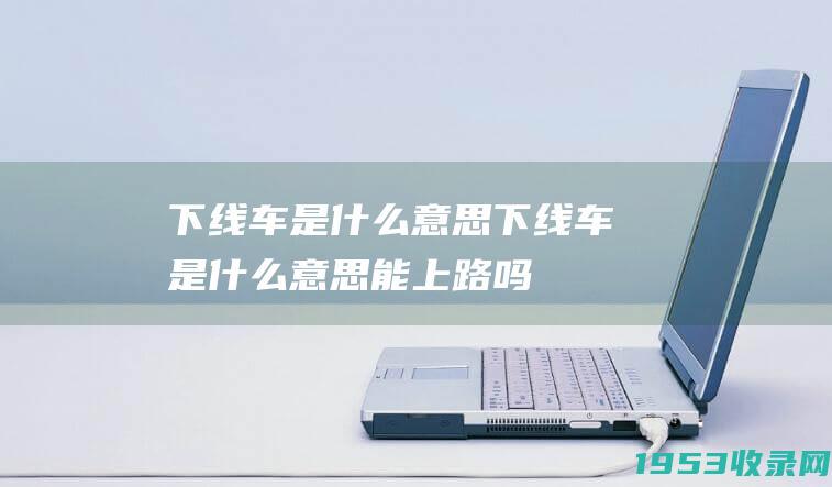 下线车是什么意思（下线车是什么意思能上路吗）