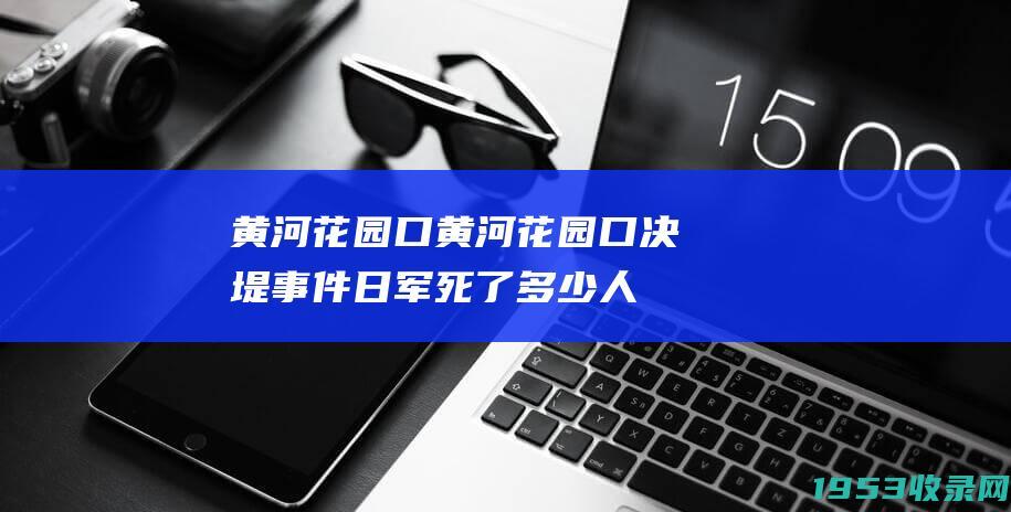 黄河花园口（黄河花园口决堤事件日军死了多少人）