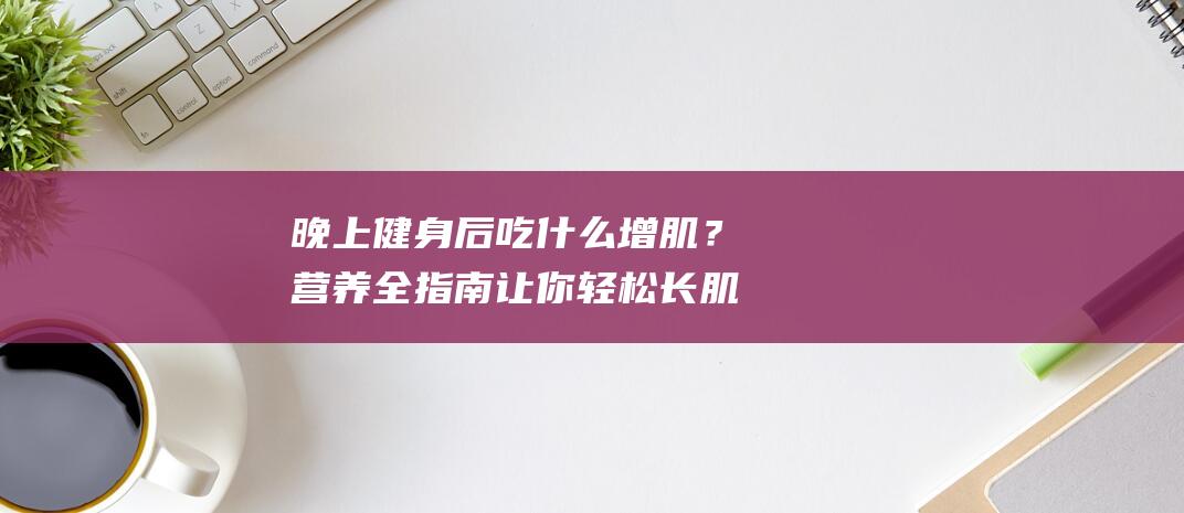 晚上健身后吃什么增肌？营养全指南让你轻松长肌肉！