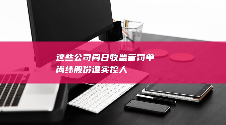 这些公司同日收监管“罚单”：尚纬股份遭实控人变相占用，国华网安、ST特信内控不到位-日常分享