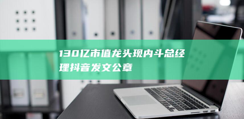 130亿市值龙头现内斗！总经理抖音发文、公章遗失……-日常分享