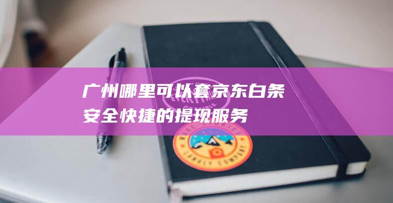 广州哪里可以套京东白条：安全快捷的提现服务-京东白条