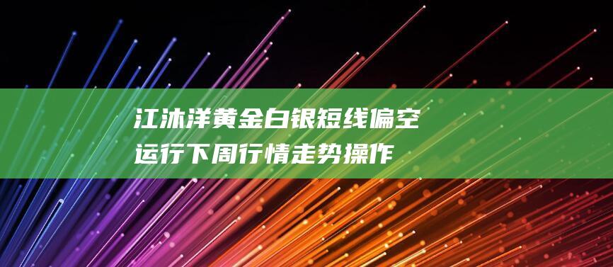 江沐洋：黄金白银短线偏空运行下周行情走势操作建议-日常分享