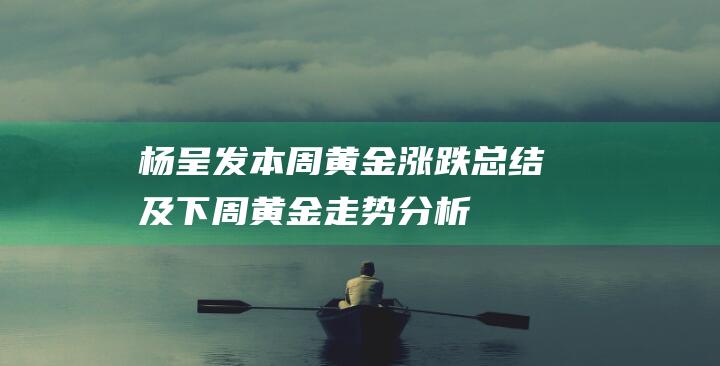 杨呈发：本周黄金涨跌总结及下周黄金走势分析-日常分享