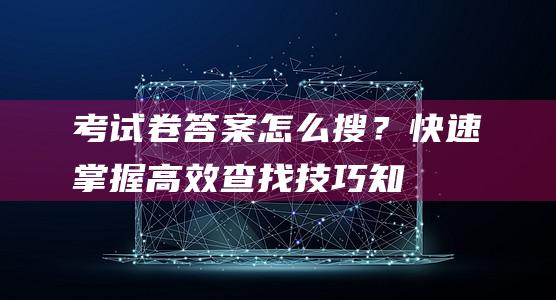 考试卷答案怎么搜？快速掌握高效查找技巧知