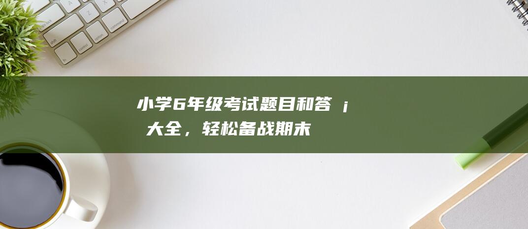 小学6年级考试题目和答案大全，轻松备战期末！-知识科普