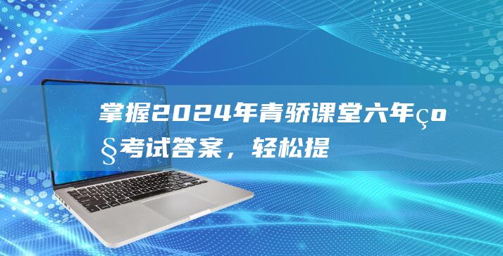 掌握2024年青骄课堂六年级考试答案，轻松提升学习成绩！-知识科普