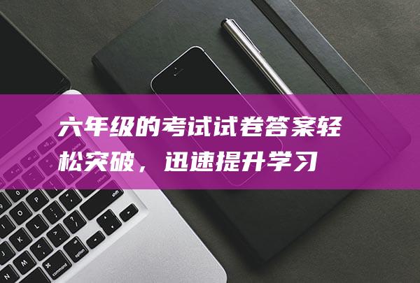 六年级的考试试卷答案：轻松突破，迅速提升学习成绩！-知识科普